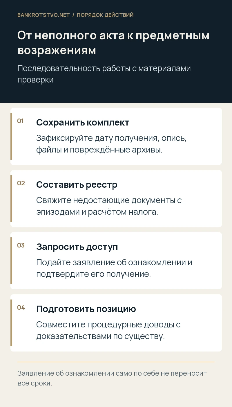 От неполного акта к предметным возражениям. Сохранить комплект: Зафиксируйте дату получения, опись, файлы и повреждённые архивы.; Составить реестр: Свяжите недостающие документы с эпизодами и расчётом налога.; Запросить доступ: Подайте заявление об ознакомлении и подтвердите его получение.; Подготовить позицию: Совместите процедурные доводы с доказательствами по существу.