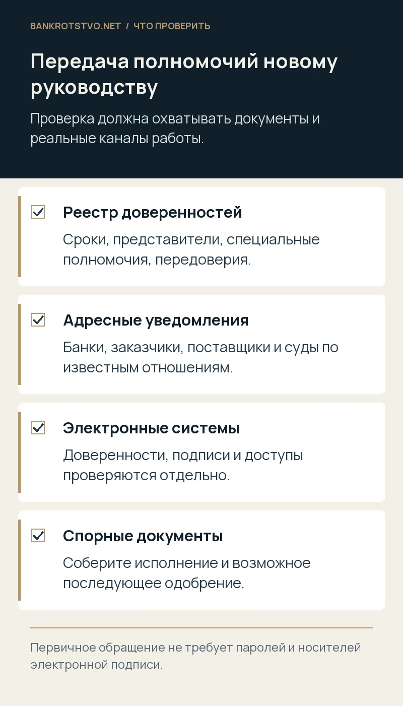 Передача полномочий новому руководству. Реестр доверенностей: Сроки, представители, специальные полномочия, передоверия.; Адресные уведомления: Банки, заказчики, поставщики и суды по известным отношениям.; Электронные системы: Доверенности, подписи и доступы проверяются отдельно.; Спорные документы: Соберите исполнение и возможное последующее одобрение.