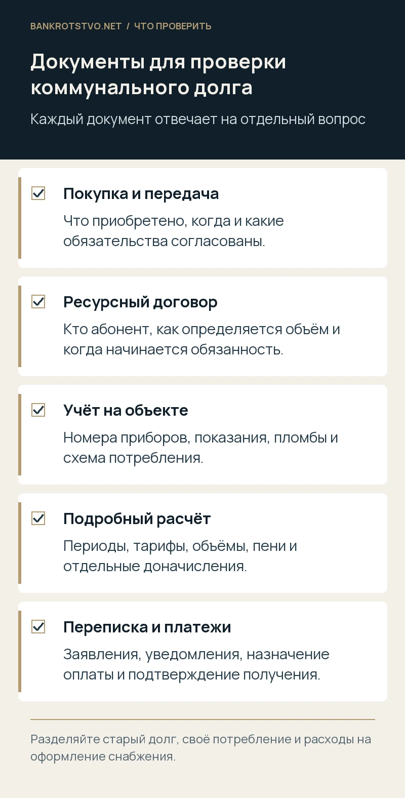 Документы для проверки коммунального долга. Покупка и передача: Что приобретено, когда и какие обязательства согласованы.; Ресурсный договор: Кто абонент, как определяется объём и когда начинается обязанность.; Учёт на объекте: Номера приборов, показания, пломбы и схема потребления.; Подробный расчёт: Периоды, тарифы, объёмы, пени и отдельные доначисления.; Переписка и платежи: Заявления, уведомления, назначение оплаты и подтверждение получения.